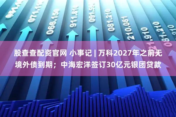 股查查配资官网 小事记 | 万科2027年之前无境外债到期；中海宏洋签订30亿元银团贷款
