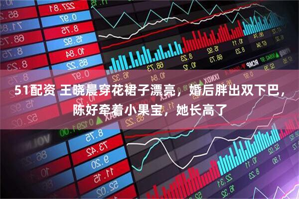 51配资 王晓晨穿花裙子漂亮，婚后胖出双下巴，陈好牵着小果宝，她长高了