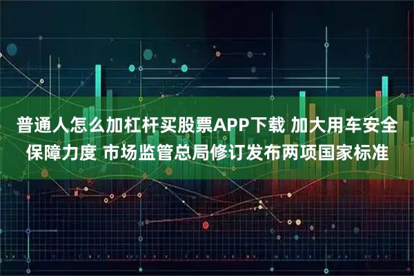 普通人怎么加杠杆买股票APP下载 加大用车安全保障力度 市场监管总局修订发布两项国家标准