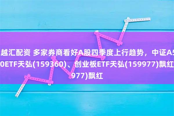 卓越汇配资 多家券商看好A股四季度上行趋势，中证A500ETF天弘(159360)、创业板ETF天弘(159977)飘红