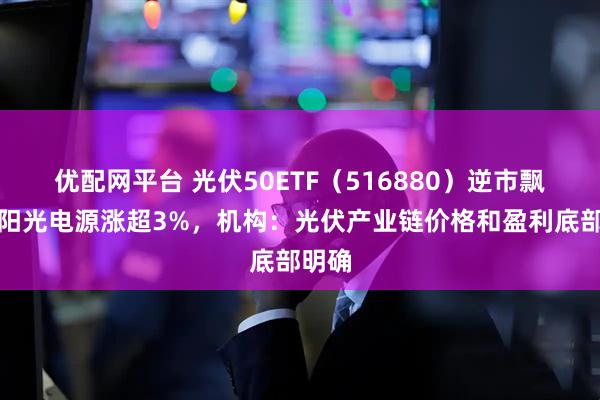 优配网平台 光伏50ETF（516880）逆市飘红，阳光电源涨超3%，机构：光伏产业链价格和盈利底部明确