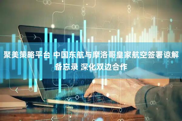 聚美策略平台 中国东航与摩洛哥皇家航空签署谅解备忘录 深化双边合作