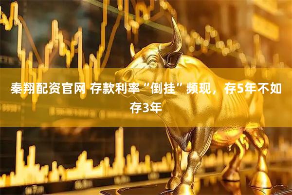 秦翔配资官网 存款利率“倒挂”频现，存5年不如存3年
