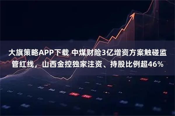 大旗策略APP下载 中煤财险3亿增资方案触碰监管红线，山西金控独家注资、持股比例超46%