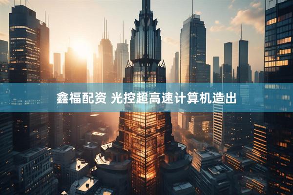 鑫福配资 光控超高速计算机造出