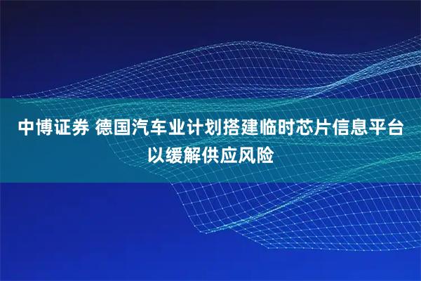 中博证券 德国汽车业计划搭建临时芯片信息平台以缓解供应风险