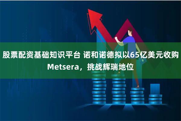 股票配资基础知识平台 诺和诺德拟以65亿美元收购Metsera，挑战辉瑞地位