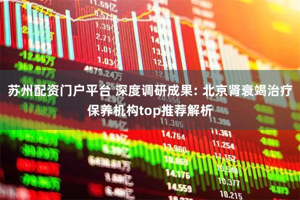 苏州配资门户平台 深度调研成果: 北京肾衰竭治疗保养机构top推荐解析