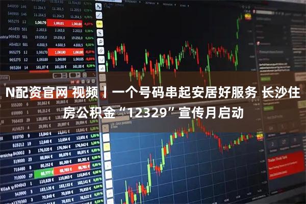 N配资官网 视频丨一个号码串起安居好服务 长沙住房公积金“12329”宣传月启动