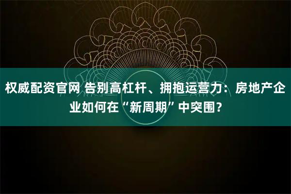 权威配资官网 告别高杠杆、拥抱运营力：房地产企业如何在“新周期”中突围？