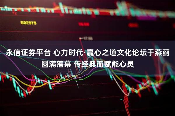 永信证券平台 心力时代·赢心之道文化论坛于燕蓟圆满落幕 传经典而赋能心灵