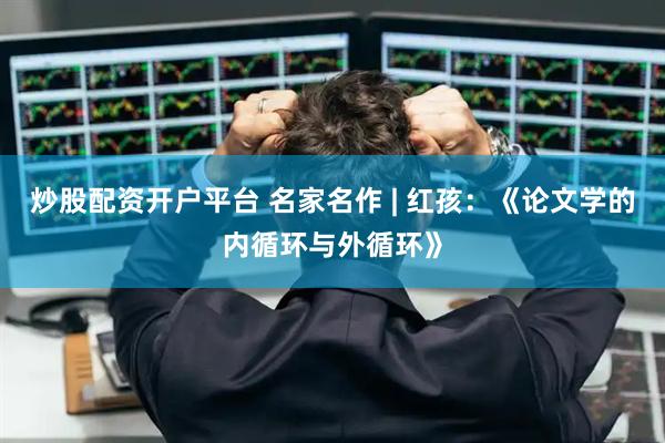 炒股配资开户平台 名家名作 | 红孩：《论文学的内循环与外循环》