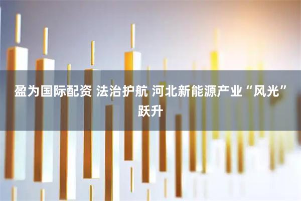 盈为国际配资 法治护航 河北新能源产业“风光”跃升