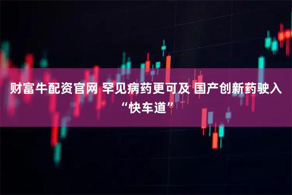 财富牛配资官网 罕见病药更可及 国产创新药驶入“快车道”