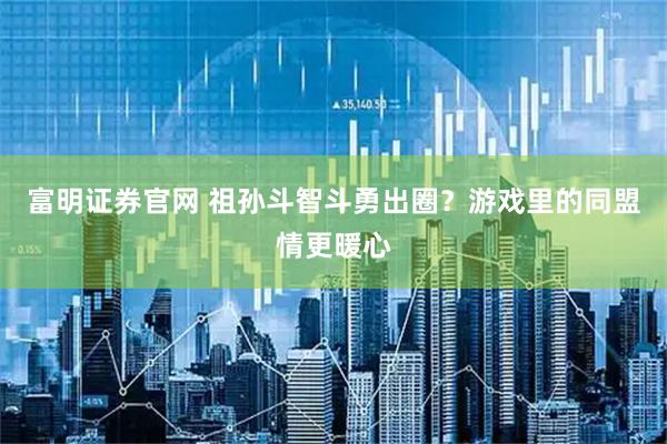 富明证券官网 祖孙斗智斗勇出圈？游戏里的同盟情更暖心