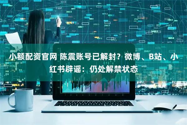 小额配资官网 陈震账号已解封？微博、B站、小红书辟谣：仍处解禁状态