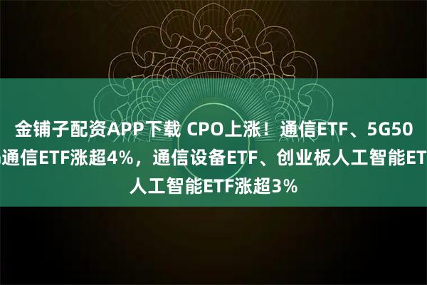 金铺子配资APP下载 CPO上涨！通信ETF、5G50ETF、5G通信ETF涨超4%，通信设备ETF、创业板人工智能ETF涨超3%