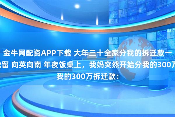 金牛网配资APP下载 大年三十全家分我的拆迁款一分没给我留 向英向南 年夜饭桌上，我妈突然开始分我的300万拆迁款：