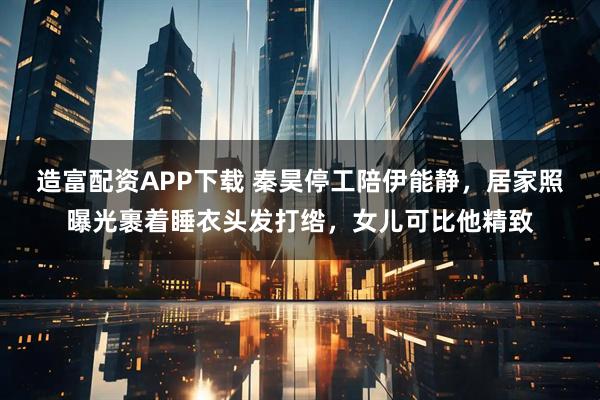造富配资APP下载 秦昊停工陪伊能静，居家照曝光裹着睡衣头发打绺，女儿可比他精致
