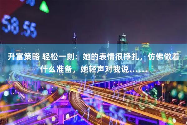 升富策略 轻松一刻：她的表情很挣扎，仿佛做着什么准备，她轻声对我说……
