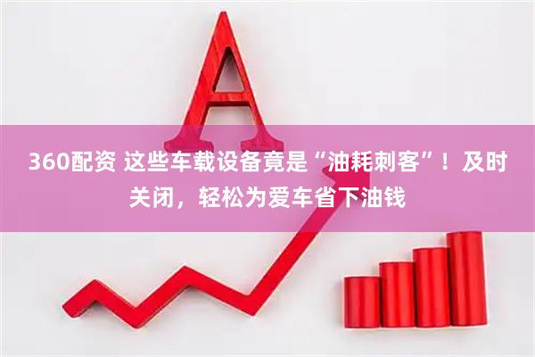 360配资 这些车载设备竟是“油耗刺客”！及时关闭，轻松为爱车省下油钱