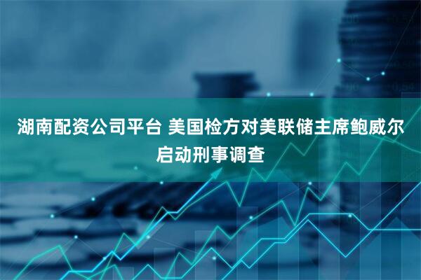 湖南配资公司平台 美国检方对美联储主席鲍威尔启动刑事调查