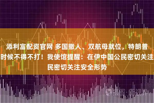 添利富配资官网 多国撤人、双航母就位，特朗普表态：有时候不得不打！我使馆提醒：在伊中国公民密切关注安全形势