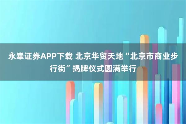 永崋证券APP下载 北京华贸天地“北京市商业步行街”揭牌仪式圆满举行