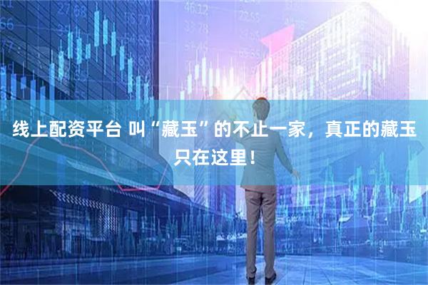 线上配资平台 叫“藏玉”的不止一家，真正的藏玉只在这里！