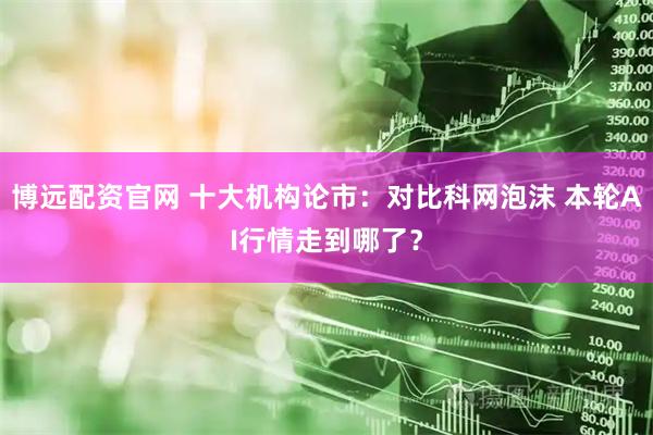 博远配资官网 十大机构论市：对比科网泡沫 本轮AI行情走到哪了？