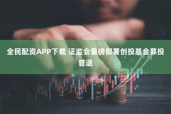 全民配资APP下载 证监会重磅部署创投基金募投管退