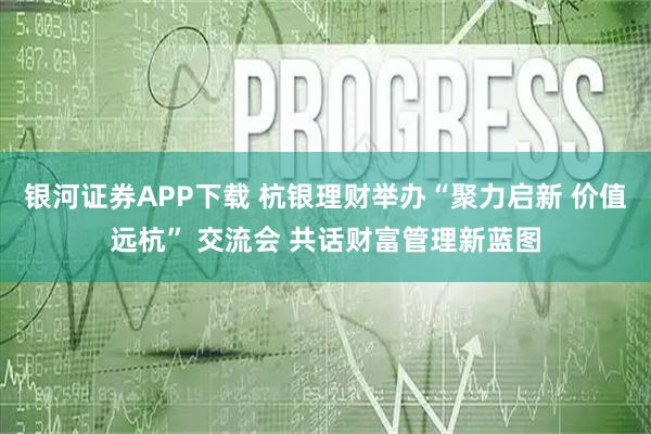 银河证券APP下载 杭银理财举办“聚力启新 价值远杭” 交流会 共话财富管理新蓝图